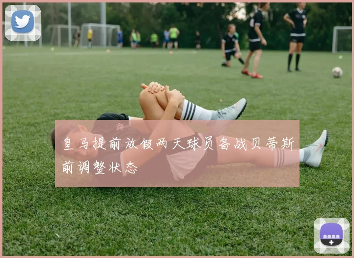 皇马提前放假两天球员备战贝蒂斯前调整状态