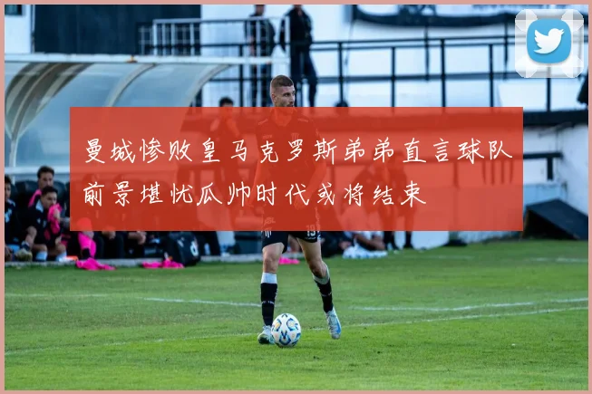 曼城惨败皇马克罗斯弟弟直言球队前景堪忧瓜帅时代或将结束