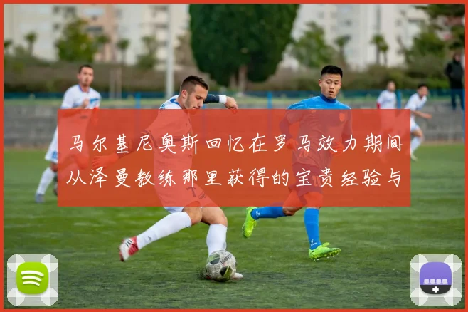 马尔基尼奥斯回忆在罗马效力期间从泽曼教练那里获得的宝贵经验与成长