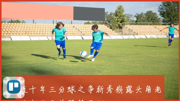 近十年三分球之争新秀崭露头角老将水花兄弟强势压制