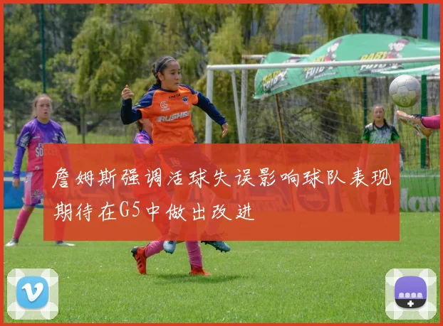 詹姆斯强调活球失误影响球队表现期待在G5中做出改进