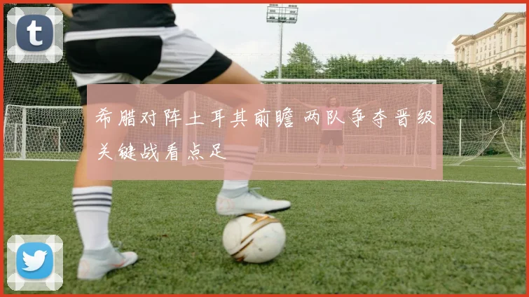 希腊对阵土耳其前瞻 两队争夺晋级关键战看点足