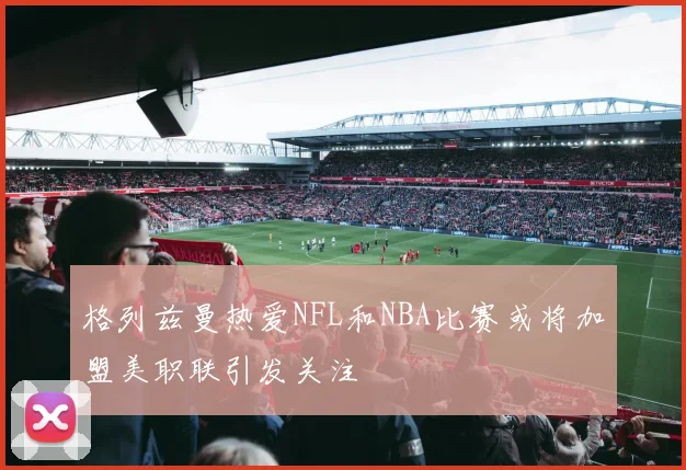 格列兹曼热爱NFL和NBA比赛或将加盟美职联引发关注