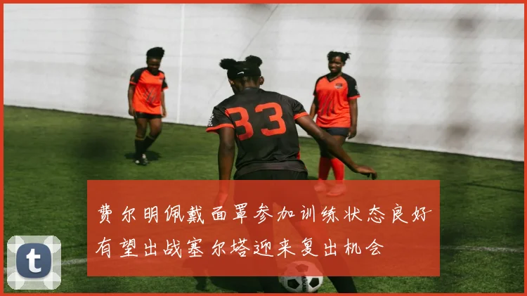 费尔明佩戴面罩参加训练状态良好有望出战塞尔塔迎来复出机会