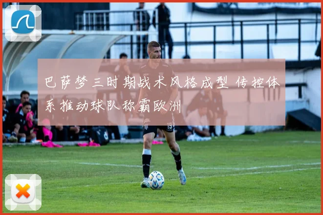 巴萨梦三时期战术风格成型 传控体系推动球队称霸欧洲