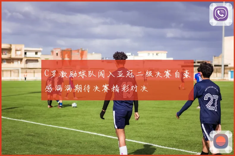 C罗激励球队闯入亚冠二级决赛自豪感满满期待决赛精彩对决