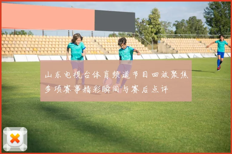 山东电视台体育频道节目回放聚焦多项赛事精彩瞬间与赛后点评