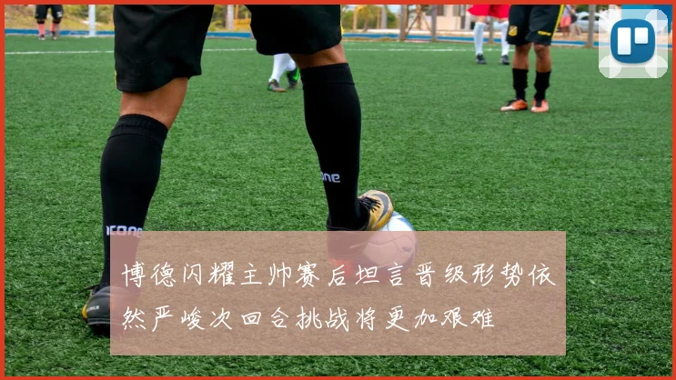 博德闪耀主帅赛后坦言晋级形势依然严峻次回合挑战将更加艰难
