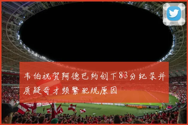 韦伯祝贺阿德巴约创下83分纪录并质疑奇才频繁犯规原因