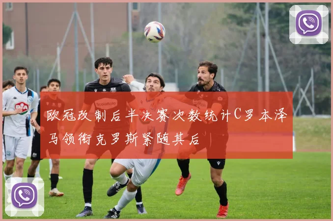 欧冠改制后半决赛次数统计C罗本泽马领衔克罗斯紧随其后
