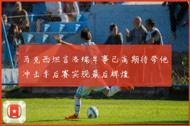马克西坦言洛瑞年事已高期待带他冲击季后赛实现最后辉煌
